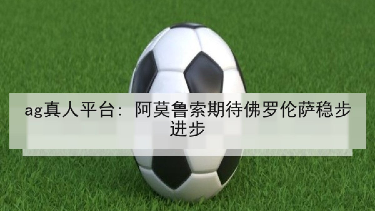 ag真人平台: 阿莫鲁索期待佛罗伦萨稳步进步 ag真人平台: 阿莫鲁索期待佛罗伦萨稳步进步
