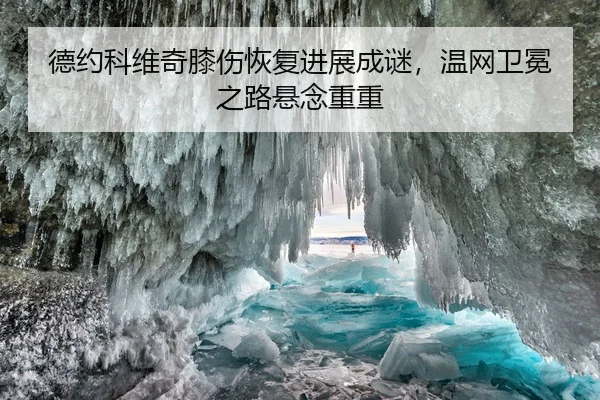 德约科维奇膝伤恢复进展成谜，温网卫冕之路悬念重重