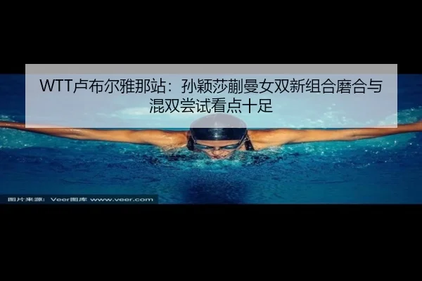 WTT卢布尔雅那站：孙颖莎蒯曼女双新组合磨合与混双尝试看点十足