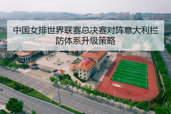 中国女排世界联赛总决赛对阵意大利拦防体系升级策略