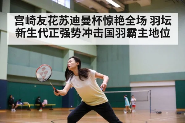 宫崎友花苏迪曼杯惊艳全场 羽坛新生代正强势冲击国羽霸主地位